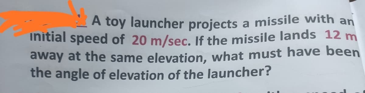 A toy launcher projects a missile with an
initial speed of 20 m/sec. If the missile lands 12 m
away at the same elevation, what must have been
the angle of elevation of the launcher?
