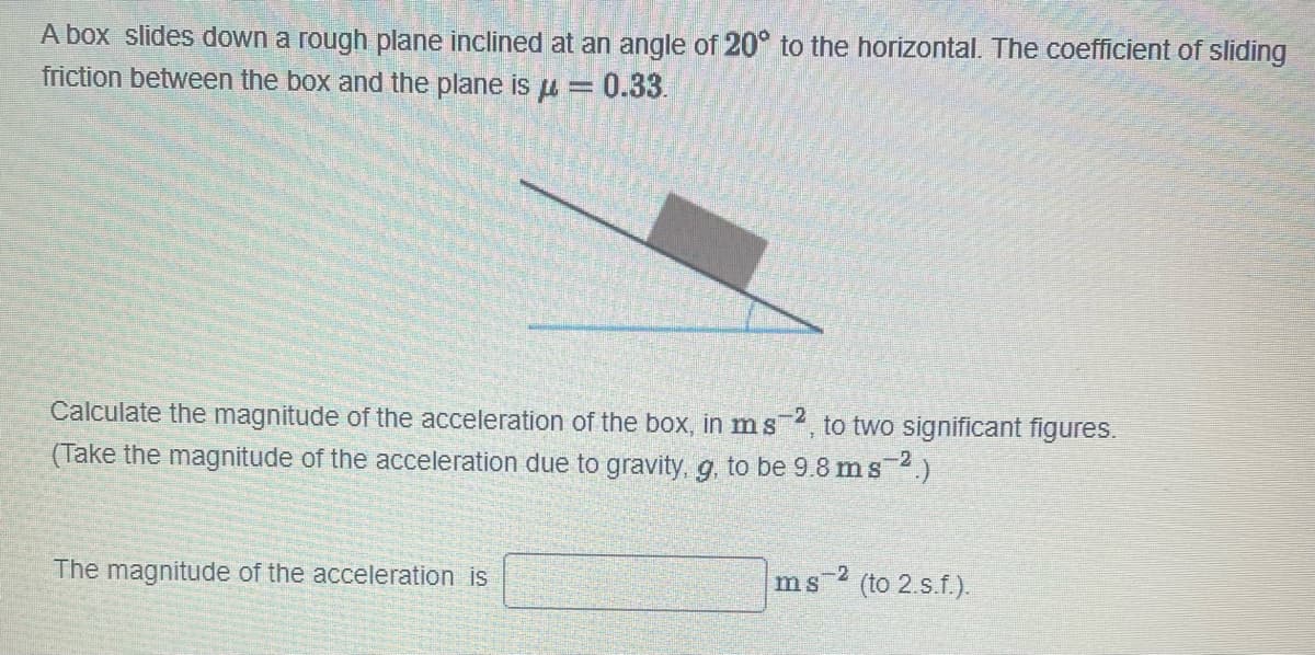 A box slides down a rough plane inclined at an angle of 20° to the horizontal. The coefficient of sliding
friction between the box and the plane is μ = = 0.33.
Calculate the magnitude of the acceleration of the box, in m s -2 to two significant figures.
(Take the magnitude of the acceleration due to gravity, g, to be 9.8 ms 2.)
The magnitude of the acceleration is
ms 2 (to 2.s.f.).
