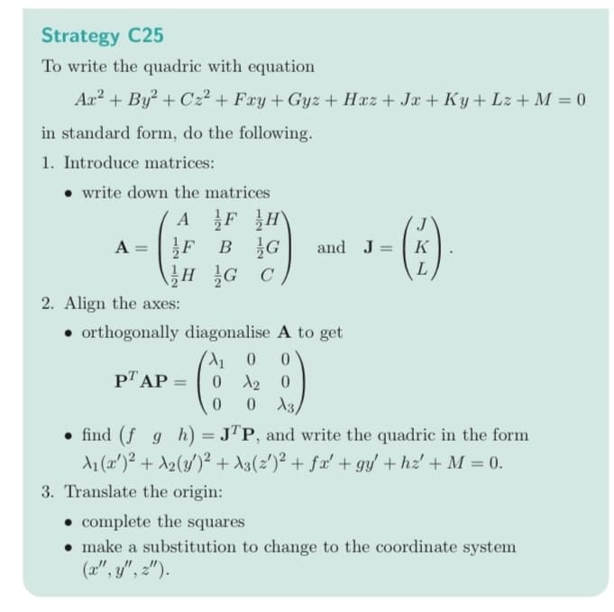 Strategy C25
To write the quadric with equation
Ax² + By² + Cz²+Fxy + Gyz + Hxz+Jx+Ky+Lz + M = 0
in standard form, do the following.
1. Introduce matrices:
write down the matrices
AF H
}F BG
HG C
A =
and J =
2. Align the axes:
• orthogonally diagonalise A to get
A₁0 0
0 20
0 0 A3/
PT AP =
J
K
L
find (f g h) = JTP, and write the quadric in the form
A₁ (x¹)² + A₂(y)² + A3(2')² + fx' + gy' + hz' + M = 0.
3. Translate the origin:
complete the squares
• make a substitution to change to the coordinate system
(x", y", z").