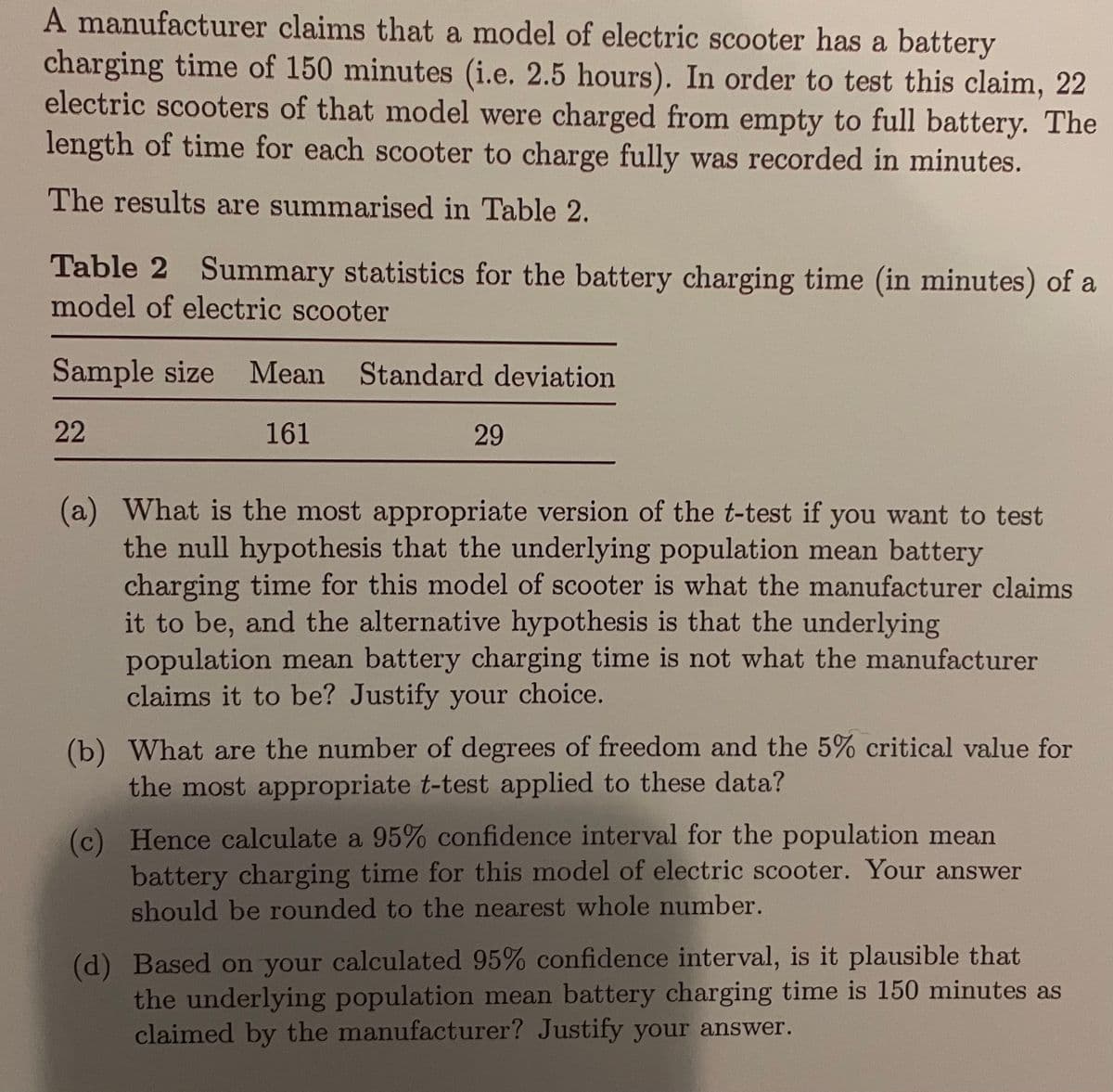 A manufacturer claims that a model of electric scooter has a battery
charging time of 150 minutes (i.e. 2.5 hours). In order to test this claim, 22
electric scooters of that model were charged from empty to full battery. The
length of time for each scooter to charge fully was recorded in minutes.
The results are summarised in Table 2.
Table 2 Summary statistics for the battery charging time (in minutes) of a
model of electric scooter
Sample size Mean Standard deviation
22
161
29
(a) What is the most appropriate version of the t-test if you want to test
the null hypothesis that the underlying population mean battery
charging time for this model of scooter is what the manufacturer claims
it to be, and the alternative hypothesis is that the underlying
population mean battery charging time is not what the manufacturer
claims it to be? Justify your choice.
(b) What are the number of degrees of freedom and the 5% critical value for
the most appropriate t-test applied to these data?
(c) Hence calculate a 95% confidence interval for the population mean
battery charging time for this model of electric scooter. Your answer
should be rounded to the nearest whole number.
(d) Based on your calculated 95% confidence interval, is it plausible that
the underlying population mean battery charging time is 150 minutes as
claimed by the manufacturer? Justify your answer.
