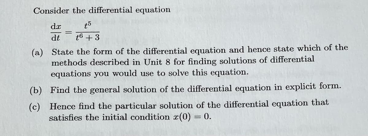 Consider the differential equation
dx
t5
t6 +3
=
dt
(a) State the form of the differential equation and hence state which of the
methods described in Unit 8 for finding solutions of differential
equations you would use to solve this equation.
(b)
Find the general solution of the differential equation in explicit form.
(c) Hence find the particular solution of the differential equation that
satisfies the initial condition x(0) = 0.