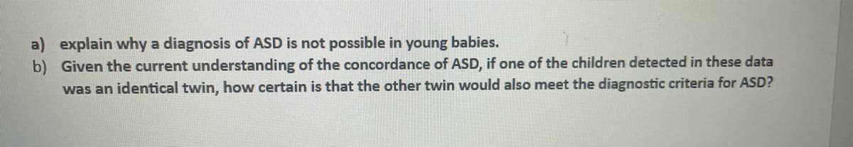 a) explain why a diagnosis of ASD is not possible in young babies.
b) Given the current understanding of the concordance of ASD, if one of the children detected in these data
was an identical twin, how certain is that the other twin would also meet the diagnostic criteria for ASD?