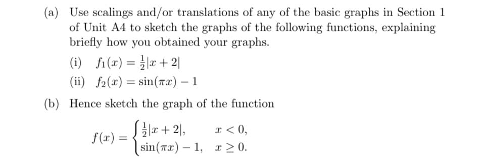 (a) Use scalings and/or translations of any of the basic graphs in Section 1
of Unit A4 to sketch the graphs of the following functions, explaining
briefly how you obtained your graphs.
(i) fi(x)=x+2|
(ii) f2(x) = sin(x) - 1
(b) Hence sketch the graph of the function
f(x) =
x+2,
sin(x) -1,
x < 0,
x ≥ 0.