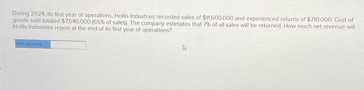 During 2024, its first year of operations, Hollis Industries recorded sales of $11,600,000 and experienced returns of $710,000. Cost of
goods sold totaled $7,540,000 (65% of sales). The company estimates that 7% of all sales will be returned. How much net revenue will
Hollis Industries report at the end of its first year of operations?
Net revenue