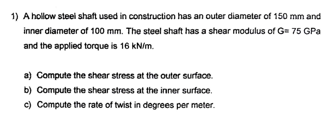 1) A hollow steel shaft used in construction has an outer diameter of 150 mm and
inner diameter of 100 mm. The steel shaft has a shear modulus of G= 75 GPa
and the applied torque is 16 kN/m.
a) Compute the shear stress at the outer surface.
b) Compute the shear stress at the inner surface.
c) Compute the rate of twist in degrees per meter.
