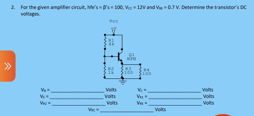 2.
For the given amplifier circuit, hfe's = B's = 100, Vcc = 12V and VBE = 0.7 V. Determine the transistor's DC
voltages.
Vcc
R1
4k
Q1
NPN
R2
1k
R3
S100
R4
$100
VB =
Volts
Vc =
Volts
VE =
Volts
VR1 =
Volts
VR2 =
Volts
VRE =
Volts
VRC =
Volts

