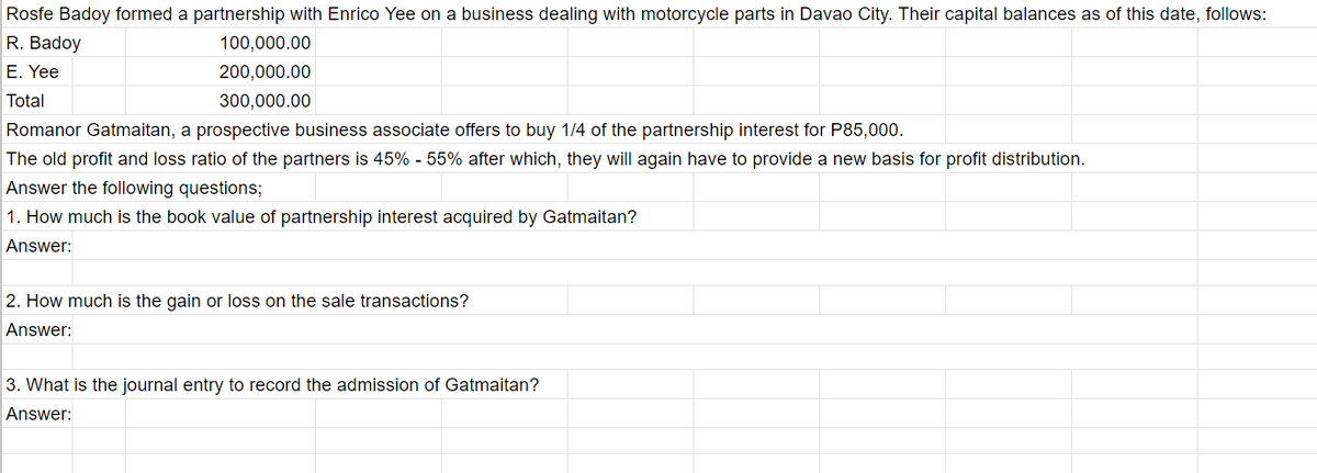 Rosfe Badoy formed a partnership with Enrico Yee on a business dealing with motorcycle parts in Davao City. Their capital balances as of this date, follows:
R. Badoy
100,000.00
E. Yee
200,000.00
Total
300,000.00
Romanor Gatmaitan, a prospective business associate offers to buy 1/4 of the partnership interest for P85,000.
The old profit and loss ratio of the partners is 45% - 55% after which, they will again have to provide a new basis for profit distribution.
Answer the following questions;
1. How much is the book value of partnership interest acquired by Gatmaitan?
Answer:
2. How much is the gain or loss on the sale transactions?
Answer:
3. What is the journal entry to record the admission of Gatmaitan?
Answer:
