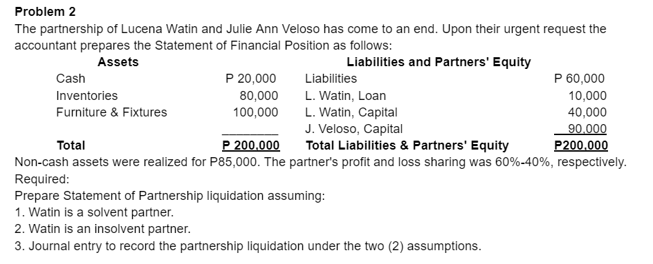 Problem 2
The partnership of Lucena Watin and Julie Ann Veloso has come to an end. Upon their urgent request the
accountant prepares the Statement of Financial Position as follows:
Assets
Liabilities and Partners' Equity
Cash
P 20,000
Liabilities
P 60,000
Inventories
80,000
L. Watin, Loan
L. Watin, Capital
J. Veloso, Capital
Total Liabilities & Partners' Equity
10,000
Furniture & Fixtures
100,000
40,000
90.000
P200.000
Total
P 200,000
Non-cash assets were realized for P85,000. The partner's profit and loss sharing was 60%-40%, respectively.
Required:
Prepare Statement of Partnership liquidation assuming:
1. Watin is a solvent partner.
2. Watin is an insolvent partner.
3. Journal entry to record the partnership liquidation under the two (2) assumptions.
