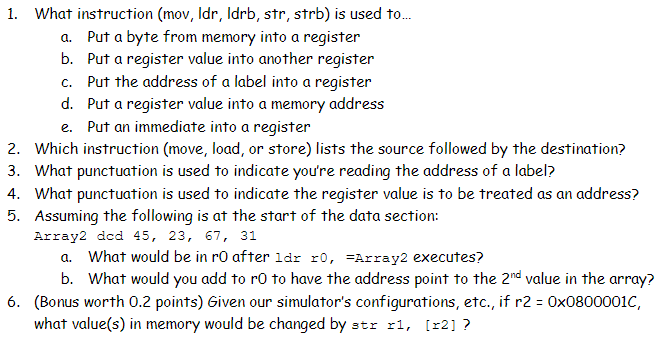 1. What instruction (mov, Idr, Idrb, str, strb) is used to...
a. Put a byte from memory into a register
b. Put a register value into another register
c. Put the address of a label into a register
d. Put a register value into a memory address
e. Put an immediate into a register
2. Which instruction (move, load, or store) lists the source followed by the destination?
3. What punctuation is used to indicate you're reading the address of a label?
4. What punctuation is used to indicate the register value is to be treated as an address?
5. Assuming the following is at the start of the data section:
Array2 dcd 45, 23, 67, 31
a. What would be in r0 after 1dr r0, Array2 executes?
b. What would you add to rO to have the address point to the 2nd value in the array?
6. (Bonus worth 0.2 points) Given our simulator's configurations, etc., if r2 = 0x0800001C,
what value(s) in memory would be changed by str r1, [x2] ?