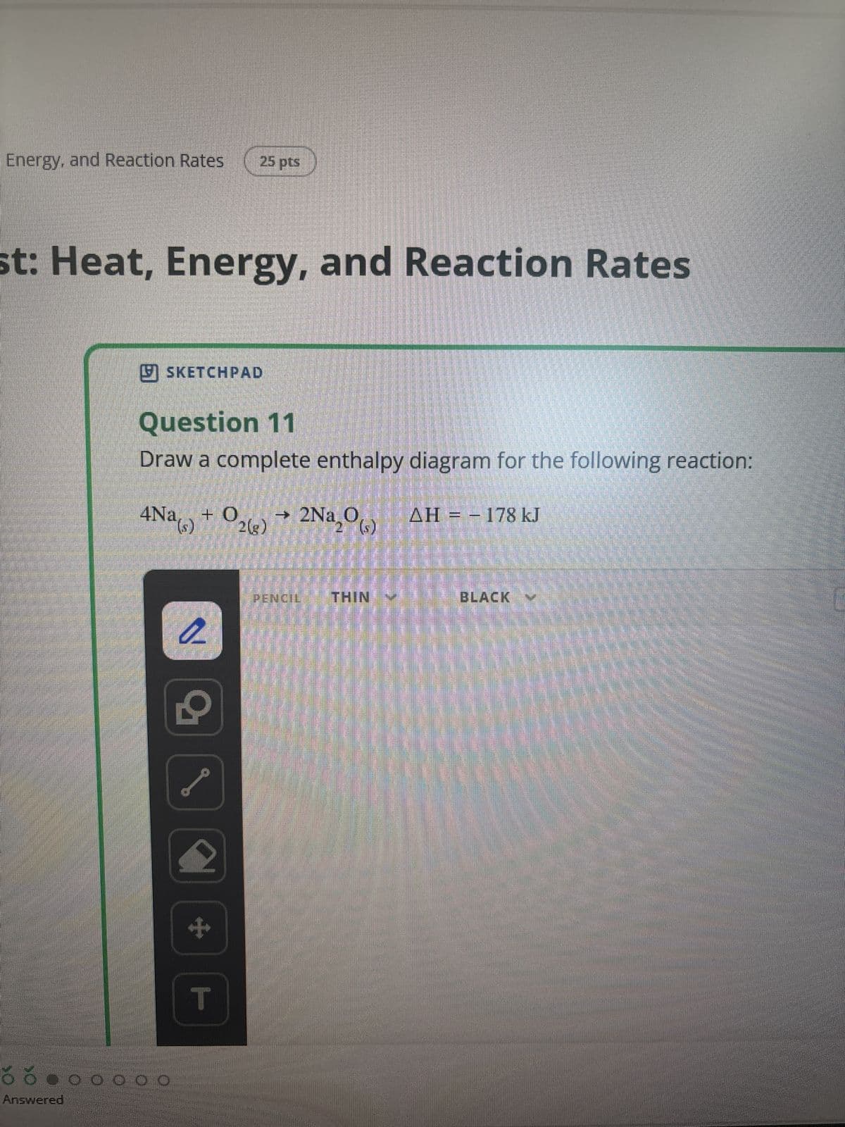 Energy, and Reaction Rates
25 pts
st: Heat, Energy, and Reaction Rates
Answered
✓ SKETCHPAD
Question 11
Draw a complete enthalpy diagram for the following reaction:
→
4Na(s) + O2(g) 2Na₂(s) AH = 178 kJ
T
PENCIL THIN ♥
BLACK Y