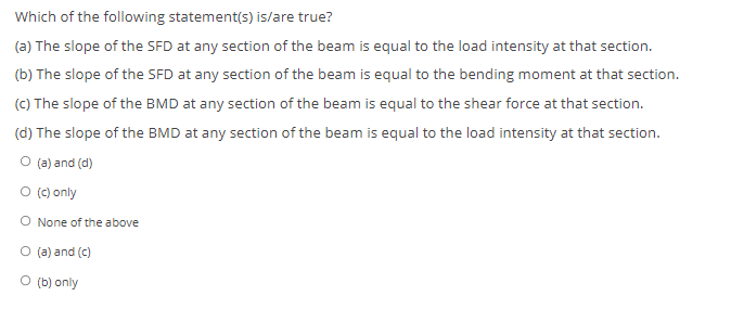 Which of the following statement(s) is/are true?
(a) The slope of the SFD at any section of the beam is equal to the load intensity at that section.
(b) The slope of the SFD at any section of the beam is equal to the bending moment at that section.
(C) The slope of the BMD at any section of the beam is equal to the shear force at that section.
(d) The slope of the BMD at any section of the beam is equal to the load intensity at that section.
O (a) and (d)
O (c) only
O None of the above
O (a) and (c)
O (b) only
