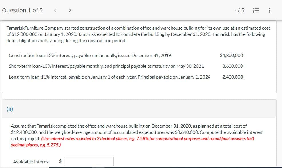 Question 1 of 5
<
(a)
>
Construction loan-12% interest, payable semiannually, issued December 31, 2019
Short-term loan-10% interest, payable monthly, and principal payable at maturity on May 30, 2021
Long-term loan-11% interest, payable on January 1 of each year. Principal payable on January 1, 2024
TamariskFurniture Company started construction of a combination office and warehouse building for its own use at an estimated cost
of $12,000,000 on January 1, 2020. Tamarisk expected to complete the building by December 31, 2020. Tamarisk has the following
debt obligations outstanding during the construction period.
-/5
Avoidable Interest $
$4,800,000
3,600,000
2,400,000
Assume that Tamarisk completed the office and warehouse building on December 31, 2020, as planned at a total cost of
$12,480,000, and the weighted-average amount of accumulated expenditures was $8,640,000. Compute the avoidable interest
on this project. (Use interest rates rounded to 2 decimal places, e.g. 7.58% for computational purposes and round final answers to O
decimal places, e.g. 5,275.)
: