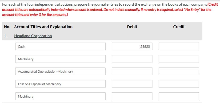 For each of the four independent situations, prepare the journal entries to record the exchange on the books of each company. (Credit
account titles are automatically indented when amount is entered. Do not indent manually. If no entry is required, select "No Entry" for the
account titles and enter O for the amounts.)
No. Account Titles and Explanation
1. Headland Corporation
Cash
Machinery
Accumulated Depreciation-Machinery
Loss on Disposal of Machinery
Machinery
Debit
28520
Credit