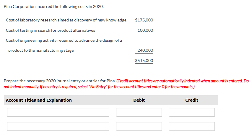 Pina Corporation incurred the following costs in 2020.
Cost of laboratory research aimed at discovery of new knowledge
Cost of testing in search for product alternatives
Cost of engineering activity required to advance the design of a
product to the manufacturing stage
$175,000
100,000
Account Titles and Explanation
240,000
$515,000
Prepare the necessary 2020 journal entry or entries for Pina. (Credit account titles are automatically indented when amount is entered. Do
not indent manually. If no entry is required, select "No Entry" for the account titles and enter O for the amounts.)
Debit
Credit