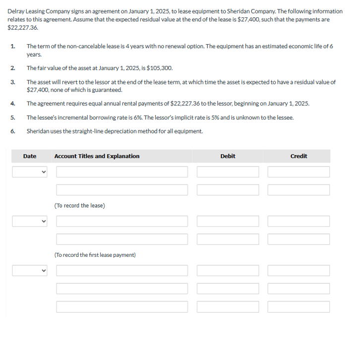 Delray Leasing Company signs an agreement on January 1, 2025, to lease equipment to Sheridan Company. The following information
relates to this agreement. Assume that the expected residual value at the end of the lease is $27,400, such that the payments are
$22,227.36.
1.
2.
3.
4.
5.
6.
The term of the non-cancelable lease is 4 years with no renewal option. The equipment has an estimated economic life of 6
years.
The fair value of the asset at January 1, 2025, is $105,300.
The asset will revert to the lessor at the end of the lease term, at which time the asset is expected to have a residual value of
$27,400, none of which is guaranteed.
The agreement requires equal annual rental payments of $22,227.36 to the lessor, beginning on January 1, 2025.
The lessee's incremental borrowing rate is 6%. The lessor's implicit rate is 5% and is unknown to the lessee.
Sheridan uses the straight-line depreciation method for all equipment.
Date
Account Titles and Explanation
(To record the lease)
(To record the first lease payment)
Debit
Credit