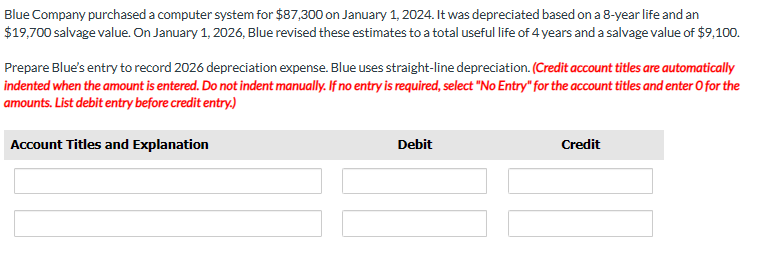 Blue Company purchased a computer system for $87,300 on January 1, 2024. It was depreciated based on a 8-year life and an
$19,700 salvage value. On January 1, 2026, Blue revised these estimates to a total useful life of 4 years and a salvage value of $9,100.
Prepare Blue's entry to record 2026 depreciation expense. Blue uses straight-line depreciation. (Credit account titles are automatically
indented when the amount is entered. Do not indent manually. If no entry is required, select "No Entry" for the account titles and enter O for the
amounts. List debit entry before credit entry.)
Account Titles and Explanation
Debit
Credit