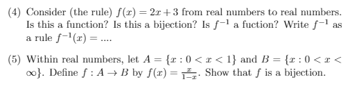 (4) Consider (the rule) f(x) = 2x+3 from real numbers to real numbers.
Is this a function? Is this a bijection? Is f-la fuction? Write f-¹ as
a rule f-¹(x) = ....
(5) Within real numbers, let A = {2:0 < x < 1} and B = {r: 0<x<
∞}. Define f: A → B by f(x) = Show that f is a bijection.