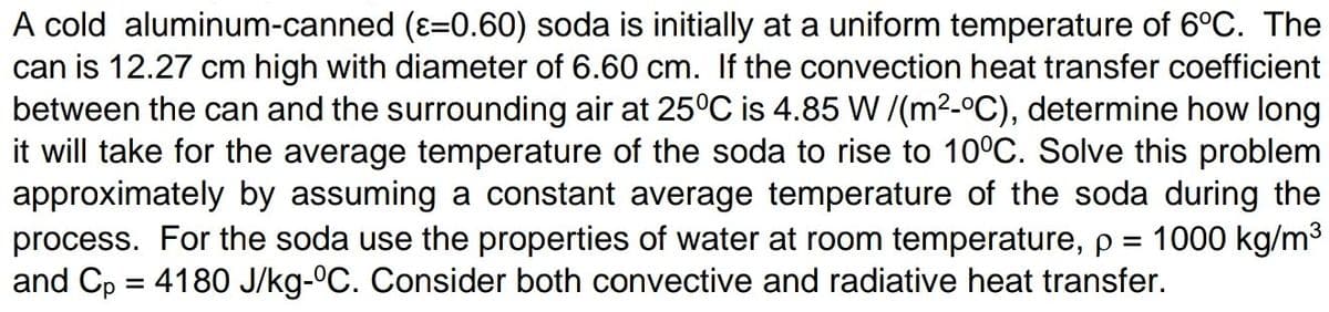 A cold aluminum-canned (ε=0.60) soda is initially at a uniform temperature of 6°C. The
can is 12.27 cm high with diameter of 6.60 cm. If the convection heat transfer coefficient
between the can and the surrounding air at 25°C is 4.85 W/(m²-ºC), determine how long
it will take for the average temperature of the soda to rise to 10ºC. Solve this problem
approximately by assuming a constant average temperature of the soda during the
process. For the soda use the properties of water at room temperature, p 1000 kg/m³
and Cp = 4180 J/kg-°C. Consider both convective and radiative heat transfer.
=