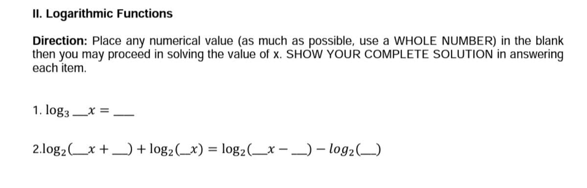 II. Logarithmic Functions
Direction: Place any numerical value (as much as possible, use a WHOLE NUMBER) in the blank
then you may proceed in solving the value of x. SHOW YOUR COMPLETE SOLUTION in answering
each item.
1. log3x =
2.log₂ (x+) + log₂ (x) = log₂ (x) - log₂ (__)