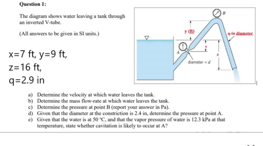 Question 1:
The diagram shows water leaving a tank through
an inverted V-tube.
(All answers to be given in SI units.)
y (1t)
q-in diameter
x=7 ft, y=9 ft,
diameter = d
z=16 ft,
q=2.9 in
a) Determine the velocity at which water leaves the tank.
b) Determine the mass flow-rate at which water leaves the tank.
c) Determine the pressure at point B (report your answer in Pa).
d) Given that the diameter at the constriction is 2.4 in, determine the pressure at point A.
e) Given that the water is at 50 °C, and that the vapor pressure of water is 12.3 kPa at that
temperature, state whether cavitation is likely to occur at A?
