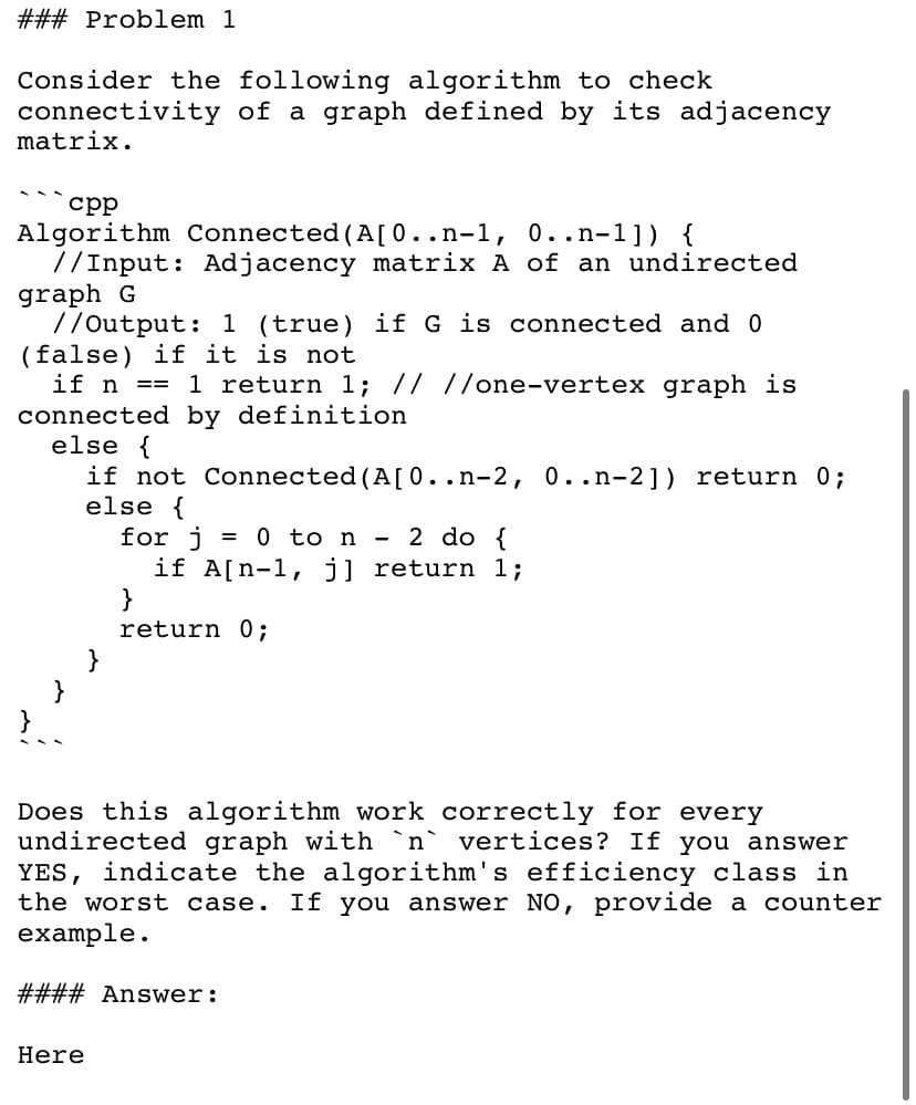 ### Problem 1
Consider the following algorithm to check
connectivity of a graph defined by its adjacency
matrix.
срр
Algorithm Connected (A[0..n-1, 0..n-1]) {
//Input: Adjacency matrix A of an undirected
graph G
7/Output: 1 (true) if G is connected and 0
(false) if it is not
if n
1 return 1; // //one-vertex graph is
==
connected by definition
else {
if not Connected (A[0..n-2, 0..n-2]) return 0;
else {
for j = 0 to n - 2 do {
if A[n-1, j] return 1;
}
return 0;
}
Does this algorithm work correctly for every
undirected graph with `n` vertices? If you answer
YES, indicate the algorithm's efficiency class in
the worst case.
If you answer NO, provide a counter
example.
#### Answer:
Here

