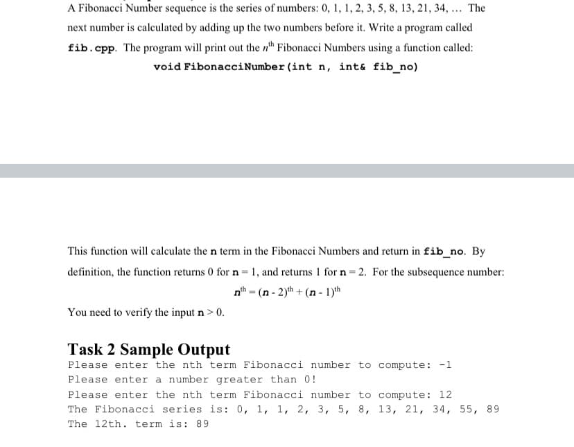 A Fibonacci Number sequence is the series of numbers: 0, 1, 1, 2, 3, 5, 8, 13, 21, 34, ... The
next number is calculated by adding up the two numbers before it. Write a program called
fib.cpp. The program will print out the n" Fibonacci Numbers using a function called:
void FibonacciNumber (int n, int& fib_no)
This function will calculate the n term in the Fibonacci Numbers and return in fib_no. By
definition, the function returns 0 for n=1, and returns 1 for n = 2. For the subsequence number:
nth = (n - 2)th + (n - 1)th
You need to verify the input n > 0.
Task 2 Sample Output
Please enter the nth term Fibonacci number to compute: -1
Please enter a number greater than 0!
Please enter the nth term Fibonacci number to compute: 12
The Fibonacci series is: 0, 1, 1, 2, 3, 5, 8, 13, 21, 34, 55, 89
The 12th. term is: 89
