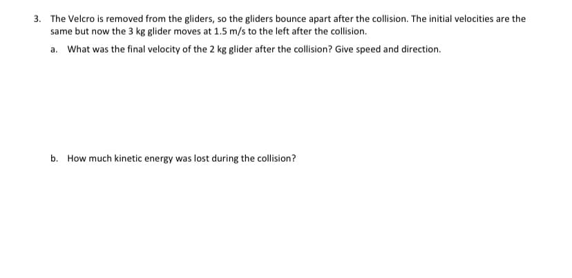 3. The Velcro is removed from the gliders, so the gliders bounce apart after the collision. The initial velocities are the
same but now the 3 kg glider moves at 1.5 m/s to the left after the collision.
a. What was the final velocity of the 2 kg glider after the collision? Give speed and direction.
b. How much kinetic energy was lost during the collision?
