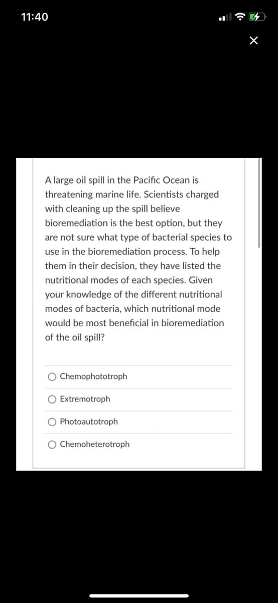 11:40
A large oil spill in the Pacific Ocean is
threatening marine life. Scientists charged
with cleaning up the spill believe
bioremediation is the best option, but they
are not sure what type of bacterial species to
use in the bioremediation process. To help
them in their decision, they have listed the
nutritional modes of each species. Given
your knowledge of the different nutritional
modes of bacteria, which nutritional mode
would be most beneficial in bioremediation
of the oil spill?
Chemophototroph
O Extremotroph
O Photoautotroph
O Chemoheterotroph
