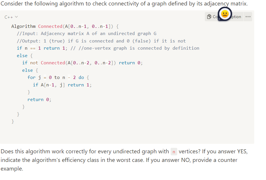 Consider the following algorithm to check connectivity of a graph defined by its adjacency matrix.
C++ v
Algorithm Connected (A[0..n-1, 0..n-1]) {
//Input: Adjacency matrix A of an undirected graph G
}
//Output: 1 (true) if G is connected and 0 (false) if it is not
if n == 1 return 1; // //one-vertex graph is connected by definition
else {
}
if not Connected (A[0..n-2, 0..n-2]) return 0;
else {
for j 0 to n - 2 do {
if A[n-1, j] return 1;
}
}
return 0;
Co
ption
Does this algorithm work correctly for every undirected graph with n vertices? If you answer YES,
indicate the algorithm's efficiency class in the worst case. If you answer NO, provide a counter
example.