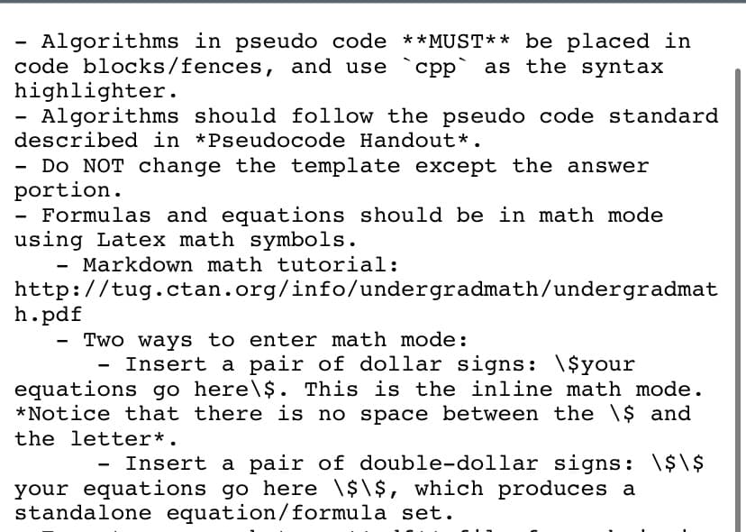Algorithms in pseudo code **MUST** be placed in
code blocks/fences, and use `cpp` as the syntax
highlighter.
Algorithms should follow the pseudo code standard
described in *Pseudocode Handout*.
- Do NOT change the template except the answer
portion.
- Formulas and equations should be in math mode
using Latex math symbols.
Markdown math tutorial:
http://tug.ctan.org/info/undergradmath/undergradmat
h.pdf
Two ways to enter math mode:
Insert a pair of dollar signs: \$your
equations go here\$. This is the inline math mode.
*Notice that there is no space between the \$ and
the letter*.
Insert a pair of double-dollar signs: \$\$
your equations go here \$\$, which produces a
standalone equation/formula set.
