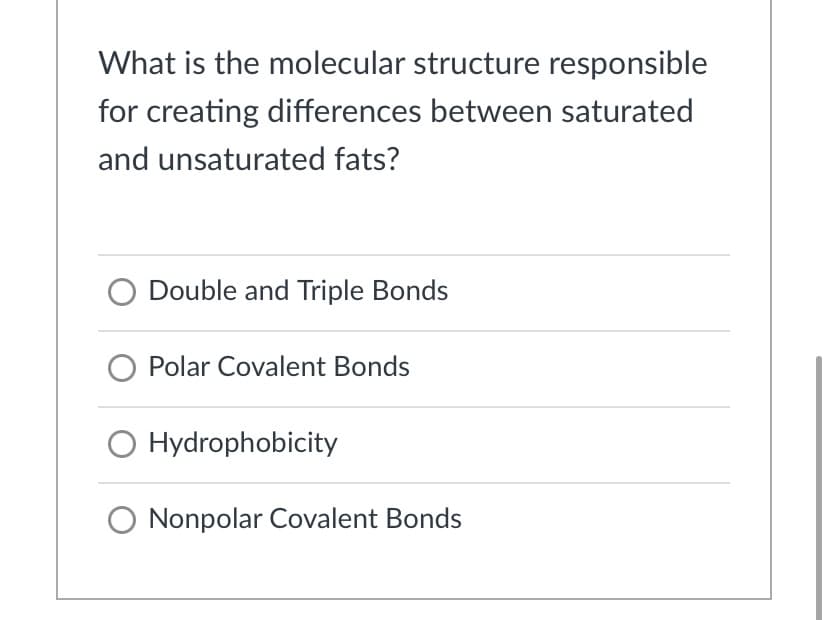What is the molecular structure responsible
for creating differences between saturated
and unsaturated fats?
Double and Triple Bonds
Polar Covalent Bonds
O Hydrophobicity
O Nonpolar Covalent Bonds
