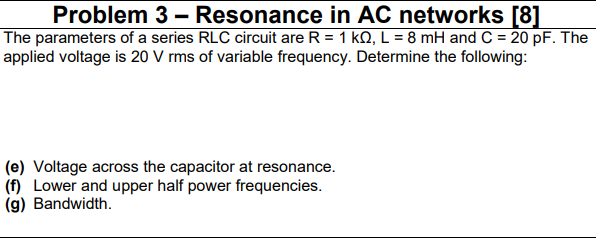Problem 3 – Resonance in AC networks [8]
The parameters of a series RLC circuit are R = 1 kQ, L = 8 mH and C = 20 pF. The
applied voltage is 20 V rms of variable frequency. Determine the following:
(e) Voltage across the capacitor at resonance.
(f) Lower and upper half power frequencies.
(g) Bandwidth.
