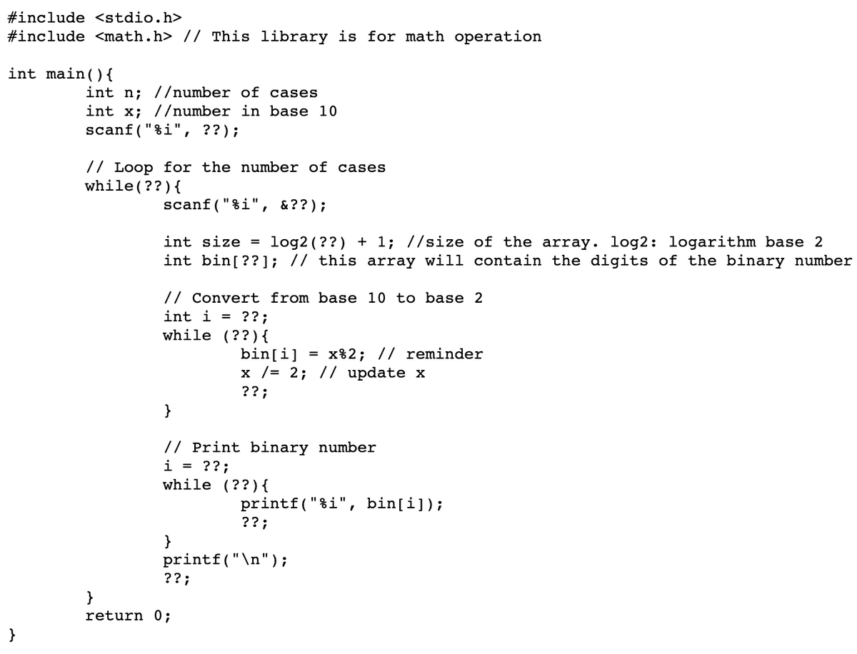 #include <stdio.h>
#include <math.h> // This library is for math operation
int main(){
int n; //number of cases
int x; //number in base 10
scanf("%i", ??);
// Loop for the number of cases
while (??){
scanf("%i", &??);
int size = log2(??) + 1; //size of the array. log2: logarithm base 2
int bin[??]; // this array will contain the digits of the binary number
// Convert from base 10 to base 2
int i = ??;
while (??){
bin[i]
x /= 2; // update x
= x%2; // reminder
??;
}
// Print binary number
i = ??;
while (??){
printf("%i", bin[i]);
??;
}
printf("\n");
??;
return 0;
}
