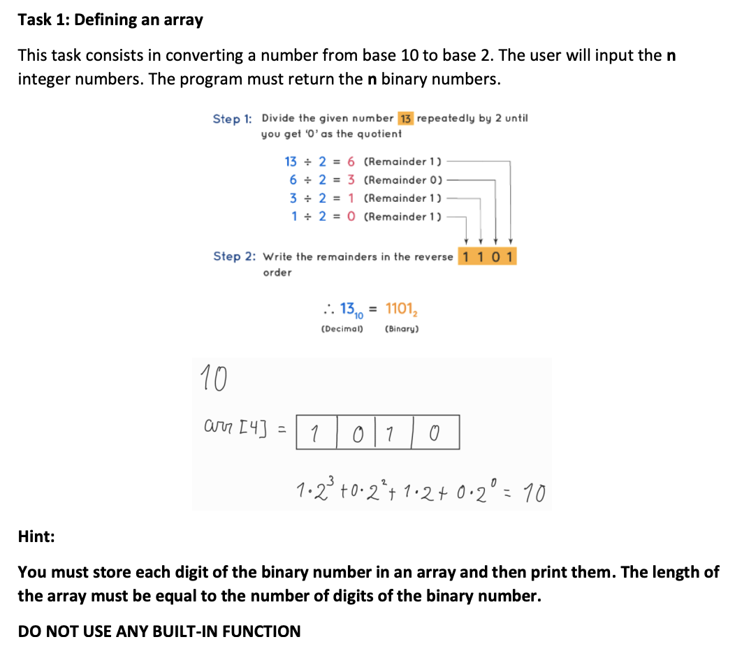 Task 1: Defining an array
This task consists in converting a number from base 10 to base 2. The user will input the n
integer numbers. The program must return the n binary numbers.
Step 1: Divide the given number 13 repeatedly by 2 until
you get '0'as the quotient
13 + 2 = 6 (Remainder 1)
6 + 2 = 3 (Remainder 0)
3 + 2 = 1 (Remainder 1)
1 + 2 = 0 (Remainder 1)
Step 2: Write the remainders in the reverse 1 10 1
order
:. 1310
= 1101,
(Decimal)
(Binary)
10
arr I4] =
1
1.2° t0-2*t 1.2+ O•2"= 10
Hint:
You must store each digit of the binary number in an array and then print them. The length of
the array must be equal to the number of digits of the binary number.
DO NOT USE ANY BUILT-IN FUNCTION
