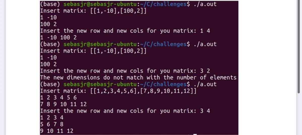 (base) sebasjr@sebasjr-ubuntu:~/C/challenges$ ./a.out
Insert matrix: [[1,-10],[100,2]]
1 -10
100 2
Insert the new row and new cols for you matrix: 1 4
1 -10 100 2
(base) sebasjr@sebasjr-ubuntu:~/C/challenges$ ./a.out
Insert matrix: [[1,-10],[100,2]]
1 -10
100 2
Insert the new row and new cols for you matrix: 3 2
The new dimensions do not match with the number of elements
(base) sebasjr@sebasjr-ubuntu:~/C/challenges$ ./a.out
Insert matrix: [[1,2,3,4,5,6],[7,8,9,10,11,12]]
1 2 3 4 5 6
7 89 10 11 12
Insert the new row and new cols for you matrix: 3 4
1 2 3 4
5 6 7 8
9 10 11 12
