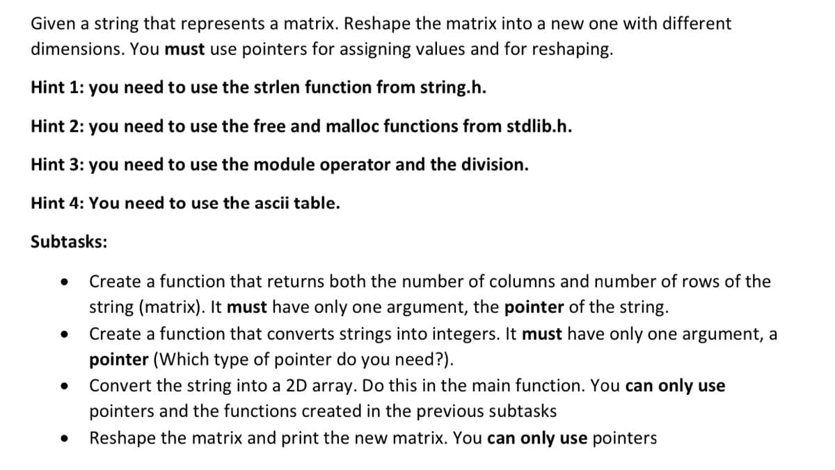 Given a string that represents a matrix. Reshape the matrix into a new one with different
dimensions. You must use pointers for assigning values and for reshaping.
Hint 1: you need to use the strlen function from string.h.
Hint 2: you need to use the free and malloc functions from stdlib.h.
Hint 3: you need to use the module operator and the division.
Hint 4: You need to use the ascii table.
Subtasks:
Create a function that returns both the number of columns and number of rows of the
string (matrix). It must have only one argument, the pointer of the string.
Create a function that converts strings into integers. It must have only one argument, a
pointer (Which type of pointer do you need?).
Convert the string into a 2D array. Do this in the main function. You can only use
pointers and the functions created in the previous subtasks
Reshape the matrix and print the new matrix. You can only use pointers
