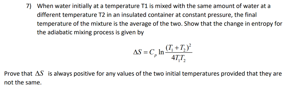 7) When water initially at a temperature T1 is mixed with the same amount of water at a
different temperature T2 in an insulated container at constant pressure, the final
temperature of the mixture is the average of the two. Show that the change in entropy for
the adiabatic mixing process is given by
AS = C,
(T, +T, )²
In
4T,T,
Prove that AS is always positive for any values of the two initial temperatures provided that they are
not the same.
