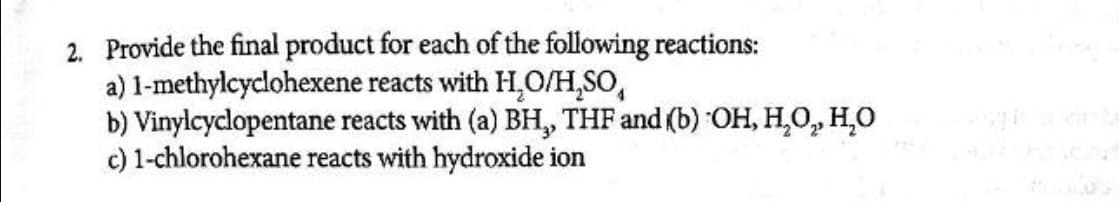 2. Provide the final product for each of the following reactions:
a) 1-methylcyclohexene reacts with H,O/H,SO,
b) Vinylcyclopentane reacts with (a) BH, THF and (b) OH, H,0, H,0
c) 1-chlorohexane reacts with hydroxide ion
