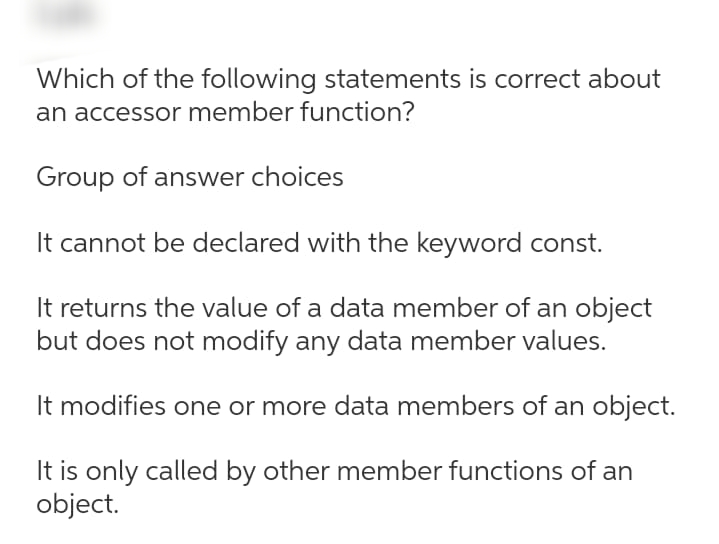 Which of the following statements is correct about
an accessor member function?
Group of answer choices
It cannot be declared with the keyword const.
It returns the value of a data member of an object
but does not modify any data member values.
It modifies one or more data members of an object.
It is only called by other member functions of an
object.

