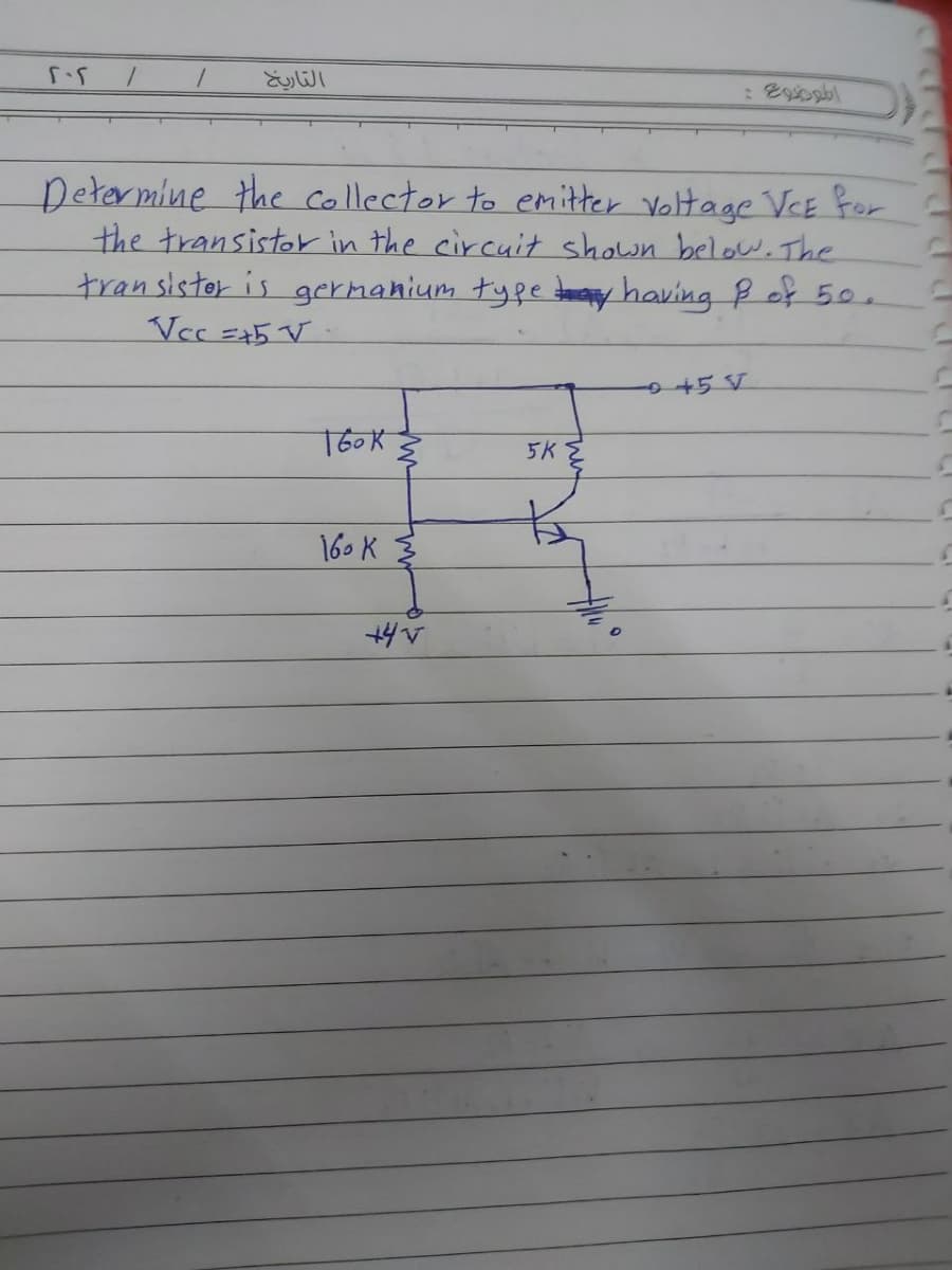 التاريخ
Detarmine the collector to emitter Voltage VeE for
the transistor in the circuit shown below.The
transistor is germahium tyfe tomay having ß off 50.
in
+5 V
T6OK
5K
16. K 3
