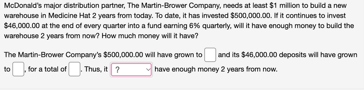 McDonald's major distribution partner, The Martin-Brower Company, needs at least $1 million to build a new
warehouse in Medicine Hat 2 years from today. To date, it has invested $500,000.00. If it continues to invest
$46,000.00 at the end of every quarter into a fund earning 6% quarterly, will it have enough money to build the
warehouse 2 years from now? How much money will it have?
The Martin-Brower Company's $500,000.00 will have grown to and its $46,000.00 deposits will have grown
Thus, it ?
✓ have enough money 2 years from now.
to
for a total of
