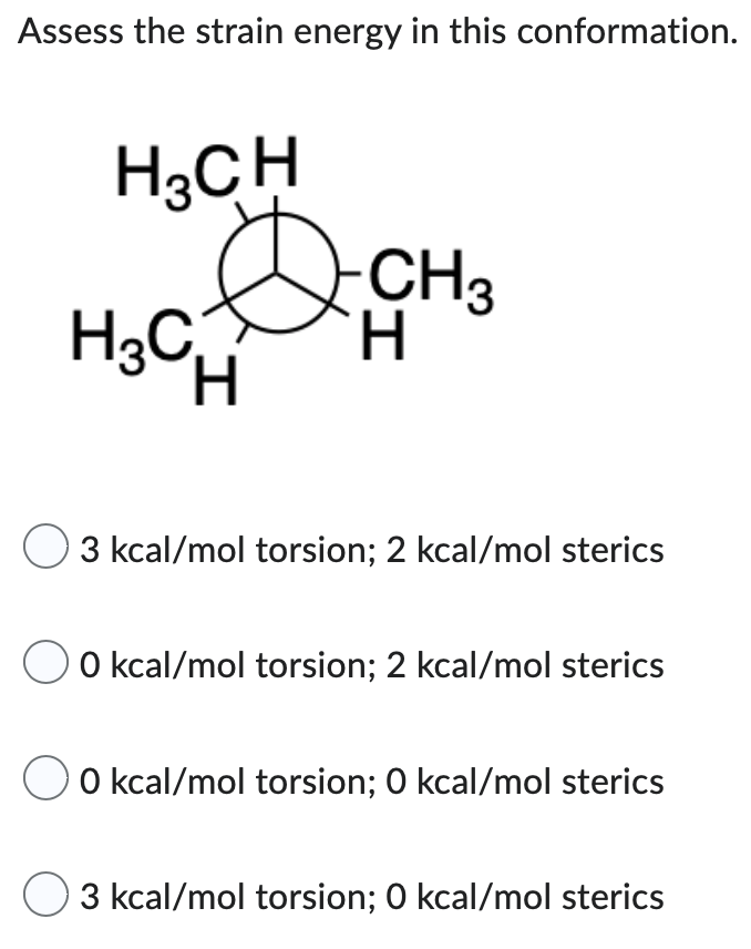 Assess the strain energy in this conformation.
H₂CH
H3CH
-CH3
H
3 kcal/mol torsion; 2 kcal/mol sterics
0 kcal/mol torsion; 2 kcal/mol sterics
0 kcal/mol torsion; 0 kcal/mol sterics
3 kcal/mol torsion; 0 kcal/mol sterics
D