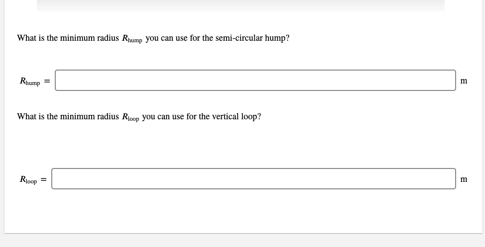 What is the minimum radius Rhump you can use for the semi-circular hump?
Rhump =
m
What is the minimum radius Roop you can use for the vertical loop?
Rioop =
m
