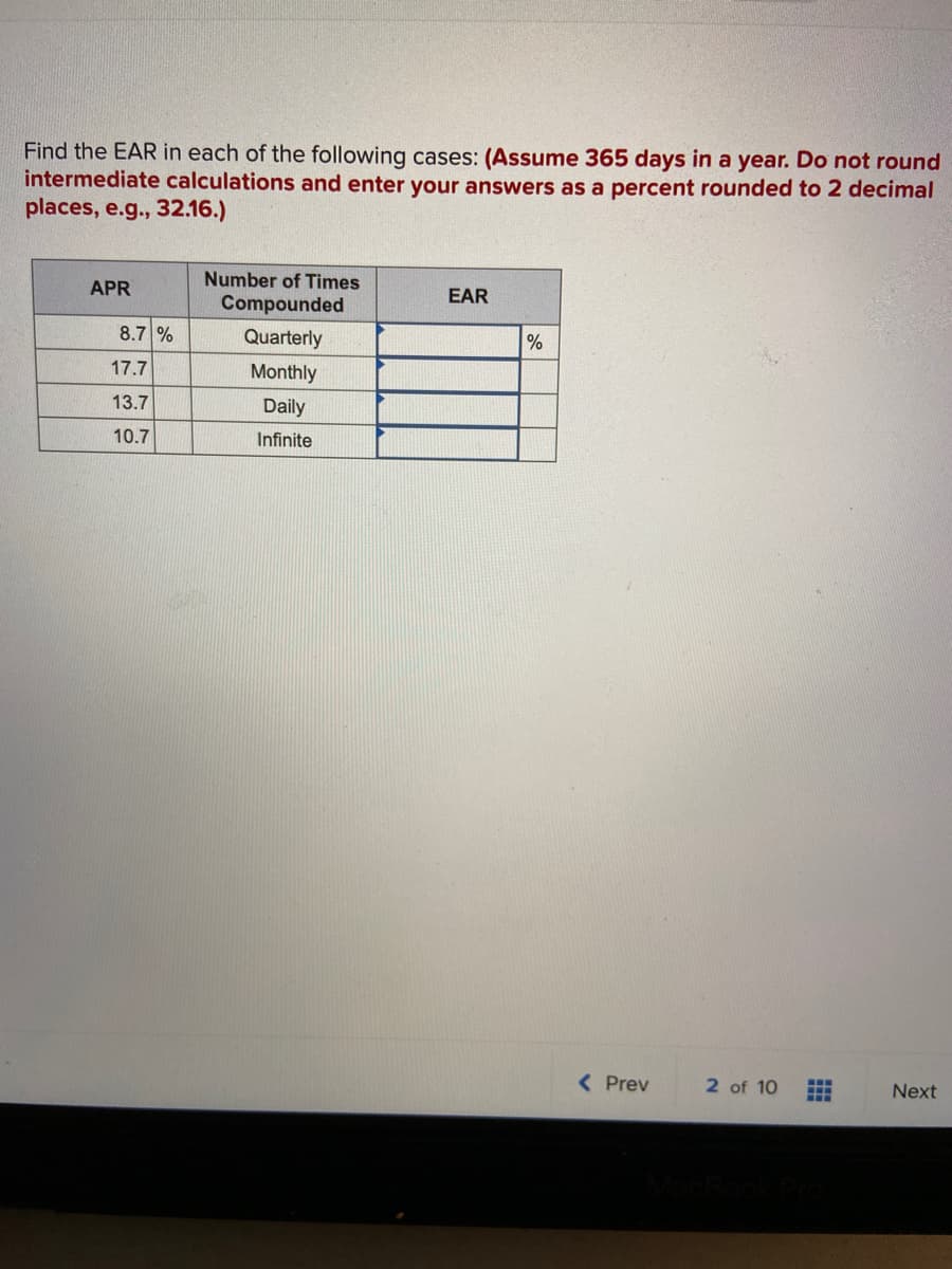 Find the EAR in each of the following cases: (Assume 365 days in a year. Do not round
intermediate calculations and enter your answers as a percent rounded to 2 decimal
places, e.g., 32.16.)
Number of Times
APR
EAR
Compounded
8.7 %
Quarterly
%
17.7
Monthly
13.7
Daily
10.7
Infinite
( Prev
2 of 10
Next
