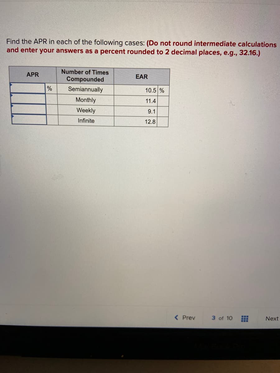 Find the APR in each of the following cases: (Do not round intermediate calculations
and enter your answers as a percent rounded to 2 decimal places, e.g., 32.16.)
Number of Times
APR
EAR
Compounded
%
Semiannually
10.5 %
Monthly
11.4
Weekly
9.1
Infinite
12.8
( Prev
3 of 10
Next
