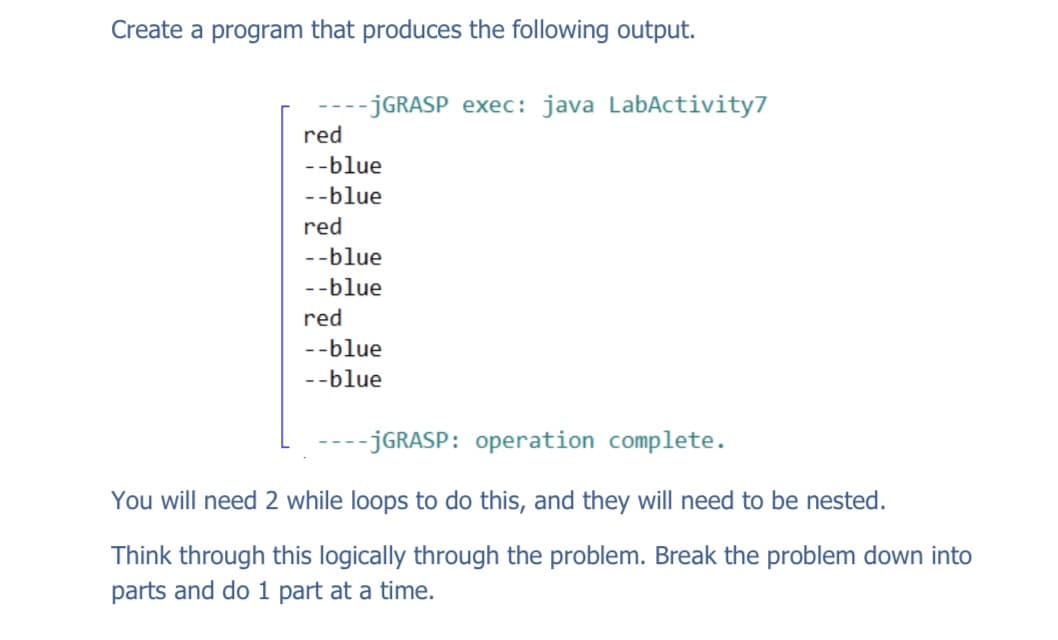 Create a program that produces the following output.
-JGRASP exec: java LabActivity7
red
--blue
--blue
red
--blue
--blue
red
--blue
--blue
-- JGRASP: operation complete.
You will need 2 while loops to do this, and they will need to be nested.
Think through this logically through the problem. Break the problem down into
parts and do 1 part at a time.
