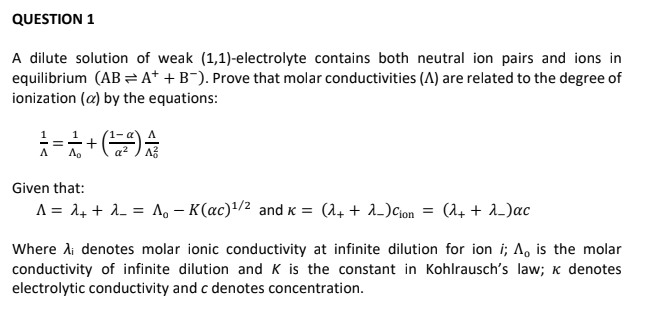 QUESTION 1
A dilute solution of weak (1,1)-electrolyte contains both neutral ion pairs and ions in
equilibrium (AB A* + B¯). Prove that molar conductivities (A) are related to the degree of
ionization (a) by the equations:
1
Given that:
A = 24 + 1. = Ao – K(ac)'/2 and K = (1. + A_)Cion = (1+ + 1_)ac
%3D
Where Ai denotes molar ionic conductivity at infinite dilution for ion i; A, is the molar
conductivity of infinite dilution and K is the constant in Kohlrausch's law; K denotes
electrolytic conductivity and c denotes concentration.

