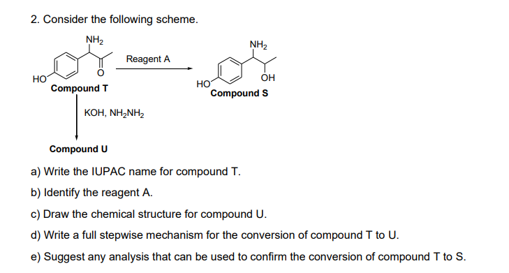 2. Consider the following scheme.
NH2
NH2
Reagent A
HO
Compound T
Но
Compound S
KOH, NH,NH2
Compound U
a) Write the IUPAC name for compound T.
b) Identify the reagent A.
c) Draw the chemical structure for compound U.
d) Write a full stepwise mechanism for the conversion of compound T to U.
e) Suggest any analysis that can be used to confirm the conversion of compound T to S.
