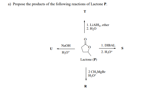 a) Propose the products of the following reactions of Lactone P.
T
1. LIAIH,, ether
2. Н.О
1. DIBAL
S
NaOH
H;O*
2. H;O*
Lactone (P)
2 CH,MgBr
