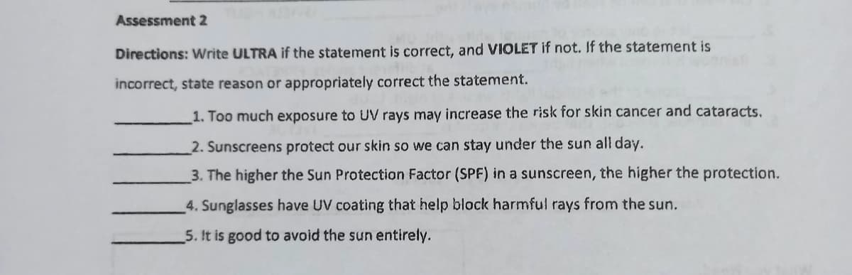 Assessment 2
Directions: Write ULTRA if the statement is correct, and VIOLET if not. If the statement is
incorrect, state reason or appropriately correct the statement.
1. Too much exposure to UV rays may increase the risk for skin cancer and cataracts.
2. Sunscreens protect our skin so we can stay under the sun all day.
3. The higher the Sun Protection Factor (SPF) in a sunscreen, the higher the protection.
4. Sunglasses have UV coating that help block harmful rays from the sun.
5. It is good to avoid the sun entirely.
